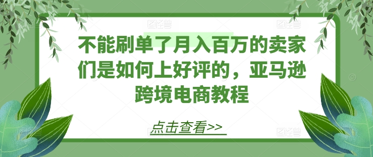 不能刷单了月入百万的卖家们是如何上好评的，亚马逊跨境电商教程