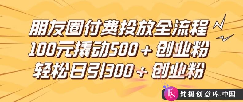 朋友圈高效付费投放全流程，100元撬动500+创业粉，日引流300加精准创业粉【揭秘】