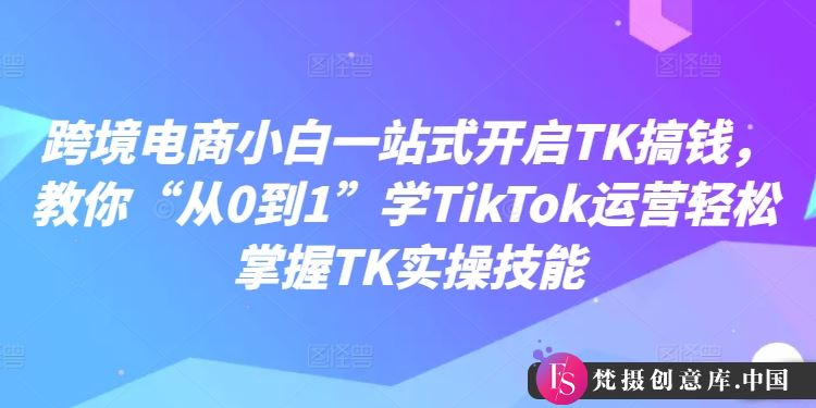 跨境电商小白一站式开启TK搞钱，教你“从0到1”学TikTok运营轻松掌握TK实操技能