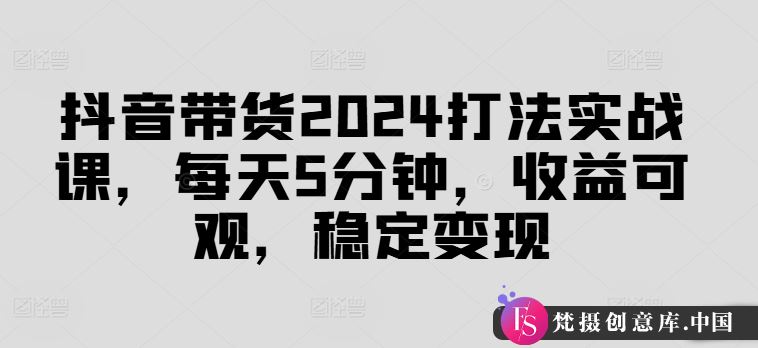 抖音带货2024打法实战课，每天5分钟，收益可观，稳定变现【揭秘】